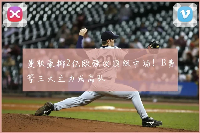 曼联豪掷2亿欧强攻顶级中场！B费等三大主力或离队