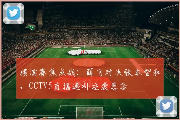 横滨赛焦点战：薛飞对决张本智和，CCTV5直播递补逆袭悬念
