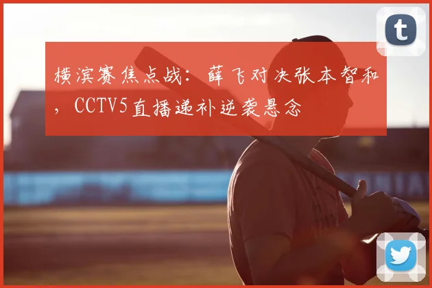横滨赛焦点战：薛飞对决张本智和，CCTV5直播递补逆袭悬念